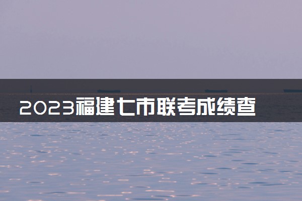 2023福建七市联考成绩查询时间 什么时候出分